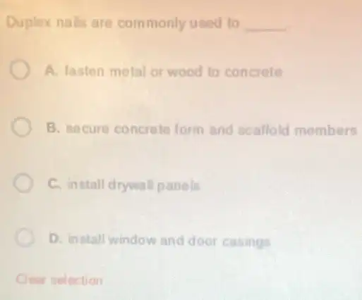 Duplex nails are commonly used to __
A. fasten metal or wood to concrete
B. secure concrete form and scaffold members
C. install drywall panels
D. install window and door casings