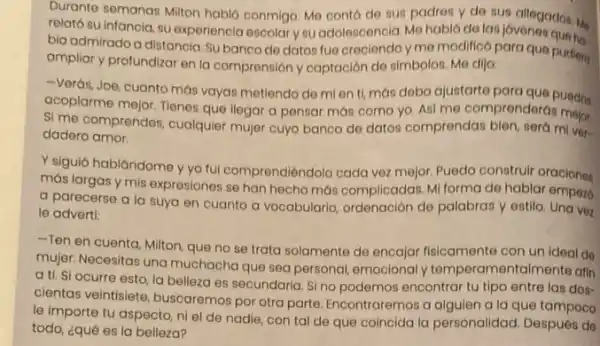 Durante semanas Militon hablo conmigo. Me conto de sun padres y de sus allegados in
relato su infancia, su experiencia escolary su adolescencia. Mo hablo de las jovenes que M
bia admirado a distancia Subanco do datos fue creciendo y me modifico para que pudiers
ampliar y profundizar en la comprensión y captación de simbolos. Me dijo:
-Verás, Joe, cuanto más vayas metiendo de mi en ti, más debo ajustarte para que puedos
acoplarme mejor. Tienes quo llegar a pensar mas como yo. Asi me comprenderas
Si me comprendes, cualquier mujer cuyo banco de datos comprendas bien, sera miver-
dadero amor.
Y siguió hablándome y yo fui comprendiéndolo cada vez mejor. Puedo construir oraciones
más largas y mis expresiones se han hecho más complicadas. Mi forma de hablar empez6
a parecerse a la suya en cuanto a vocabularlo, ordenación de palabras y estilo. Una ver
le adverti:
-Ten en cuenta, Milton que no se trata solamente de encajar fisicamente con un ideal de
mujer. Necesitas una muchacha que sea personal emocionaly temperamen talmente afin
a ti. Si ocurre esto, la belleza es secundaria. Si no podemos encontrar tu tipo entre las dos-
cientas veintisiete, buscaremos por otra parte. Encontraremos a alguien a la que tampoco
le importe tu aspecto ni el de nadie con tal de que coincida la personalidad Después de
todo, ¿qué es la belleza?