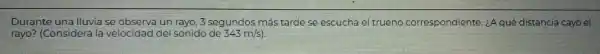 Durante una lluvia seo observa va un rayo, 3 segundos más tarde se escucha el trueno correspondiente. iA qué distancia cayó el
rayo? (Considera la velocidad del sonido de 343m/s)