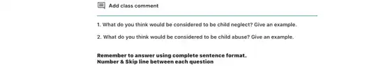 E Add class comment
1. What do you think would be considered to be child neglect?Give an example.
2. What do you think would be considered to be child abuse?Give an example.
Remember to answer using complete sentence format.
Number a Skip line between each question