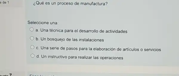 e de 1
¿Qué es un proceso de manufactura?
Seleccione una:
a. Una técnica para el desarrollo de actividades
b. Un bosquejo de las instalaciones
c. Una serie de pasos para la elaboración de artículos o servicios
d. Un instructivo para realizar las operaciones