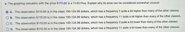 e. The graphing calculator with the price 115.00 is a TI-83 Plus.Explain why its price can be considered somewhat unusual.
A. The observation 115.00 is in the class 100-124.99 dollars , which has a frequency 3 quite a bit higher than many of the other classes.
B. The observation 115.00 is in the class 100-124.99 dollars, which has a frequency 11 quite a bit higher than many of the other classes.
C. The observation 115.00 is in the class 100-124.99 dollars, which has a frequency 3 quite a bit lower than many of the other classes.
D. The observation 115.00 is in the class 100-124.99 dollars, which has a frequency 11 quite a bit lower than many of the other classes.