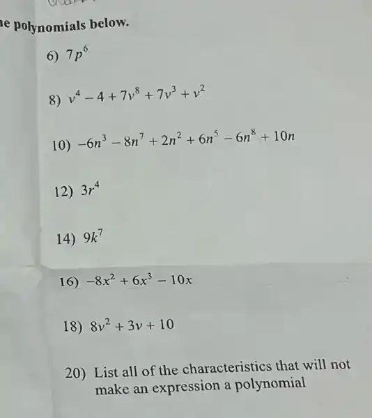 e polynomials below.
7p^6
8)
v^4-4+7v^8+7v^3+v^2
10)
-6n^3-8n^7+2n^2+6n^5-6n^8+10n
12) 3r^4
14) 9k^7
16) -8x^2+6x^3-10x
18) 8v^2+3v+10
20) List all of the characteristics that will not
make an expression a polynomial