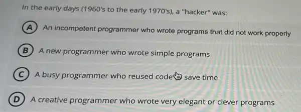 In the early days (1960's to the early 1970's , a "hacker" was:
A
An incompetent programmer who wrote programs that did not work properly
B A new programme who wrote simple programs
C A busy programmer who reused code save time
D A creative programmer who wrote very elegant or clever programs