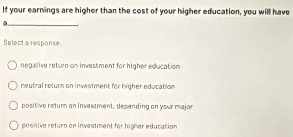 If your earnings are higher than the cost of your higher education, you will have
a __
Select a response,
negative return on investment for higher education
neutral return on Investment for higher education
positive return on investment depending on your major
positive return on investment for higher education