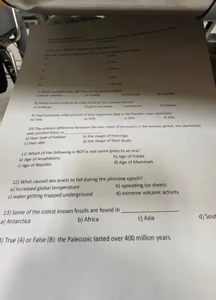 Earth Space Chapter 9 Test
The founding fathers believed the same thing about government.I figure their solution will work for
the treasure too."
1) True
Place the 5 divisions of geological time in order, starting with the smallest.
A) Age
2)
3)
B) Eon
C) Epoch
5)
D) Era
6)
E) Period
(A)
or False (B): Pterosaurs are a type of dinosaur
7) Which continent does NOT have a Precambrian shield?
a) North America
b) Europe
c) Antarctica
d) Australia
8) Which fossil is used as an index fossil for the cambian period?
a) mollosks
b) giant horsetails
c) ammonite
d) trilobite
9) Approximately what percent of land organisms died in the Permian mass extinction?
a) 70% 
b) 50% 
c) 30% 
d) 20% 
10) The primary difference between the two types of dinosaurs in the Jurassic period, the saurischian
and ornithischians, is __
a) their type of habitat
b) the shape of their hips
c) their diet
d) the shape of their skulls
11) Which of the following is NOT a real name given to an era?
a) Age of Amphibians
b) Age of Fishes
c) Age of Reptiles
d) Age of Mammals
12) What caused sea levels to fall during the pliocene epoch?
a) increased global temperature
b) spreading ice sheets
c) water getting trapped underground
__
d) extreme volcanic activity
13) Some of the oldest known fossils are found in
__
a) Antarctica
b) Africa
c) Asia
d) Sout
1) True (A) or False (B): the Paleozoic lasted over 400 million years