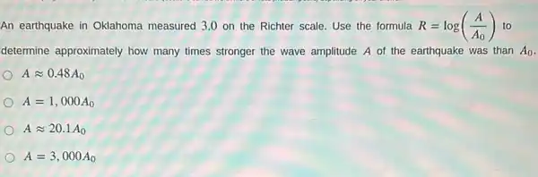 An earthquake in Oklahoma measured 3.0 on the Richter scale Use the formula R=log((A)/(A_(0))) to
determine approximately how many times stronger the wave amplitude A of the earthquake was than A_(0)
Aapprox 0.48A_(0)
A=1,000A_(0)
Aapprox 20.1A_(0)
A=3,000A_(0)