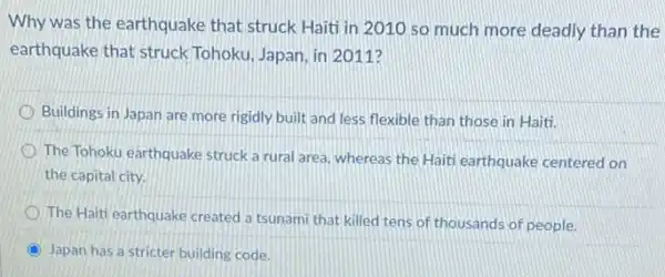 Why was the earthquake that struck Haiti in 2010 so much more deadly than the
earthquake that struck Tohoku, Japan, in 2011?
Buildings in Japan are more rigidly built and less flexible than those in Haiti.
The Tohoku earthquake struck a rural area, whereas the Haiti earthquake centered on
the capital city.
The Haiti earthquake created a tsunami that killed tens of thousands of people.
C Japan has a stricter building code.