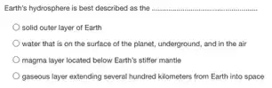 Earth's hydrosphere is best described as the __
solid outer layer of Earth
water that is on the surface of the planet, underground, and in the air
magma layer located below Earth's stiffer mantle
gaseous layer extending several hundred kilometers from Earth into space