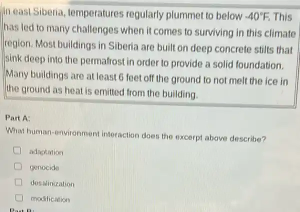 In east Siberia temperatures regularly plummet to below -40^circ F This
has led to many challenges when it comes to surviving in this climate
Iregion. Most buildings in Siberia are built on deep concrete stilts that
sink deep into the permafrost in order to provide a solid foundation.
Many buildings are at least 6 feet off the ground to not melt the ice in
the ground as heat is emitted from the building.
Part A:
What human-environmen interaction does the excerpt above describe?
adaptation
genocide
desalinization
modification