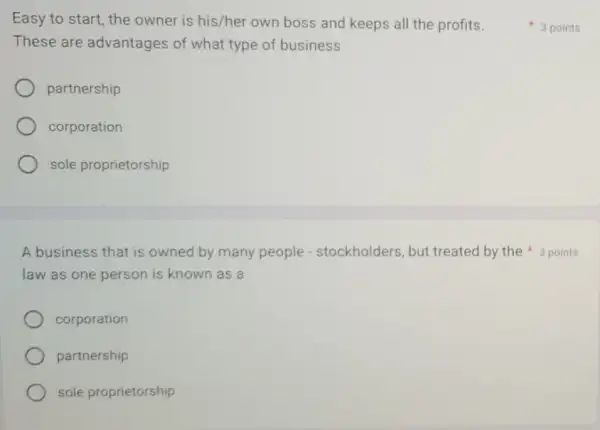 Easy to start, the owner is his/her own boss and keeps all the profits.
These are advantages of what type of business
partnership
corporation
sole proprietorship
law as one person is known as a
A business that is owned by many people - stockholders, but treated by the 3 points
corporation
partnership
sole proprietorship
3 points