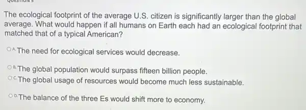 The ecological footprint of the average U.S. citizen is significantly larger than the global
average. What would happen if all humans on Earth each had an ecological footprint that
matched that of a typical American?
A.The need for ecological services would decrease.
B.The global population would surpass fifteen billion people.
OcThe global usage of resources would become much less sustainable.
O.The balance of the three Es would shift more to economy.