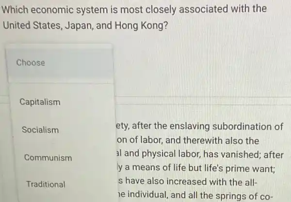 Which economic system is most closely associated I with the
United States , Japan, and Hong Kong?
Choose
Capitalism
Socialism
Communism
Traditional
ety, after the enslaving subordination of
on of labor and therewith also the
al and physical labor, has vanished; after
ly a means of life but life's prime want;
s have also increased with the all-
le individual , and all the springs of co-