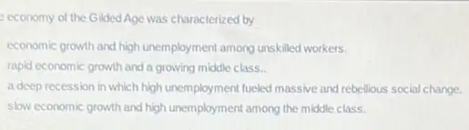 economy of the Gilded Age was characterized by
economic growth and high unemployment among unskilled workers.
rapid economic growth and a growing middle class.
a deep recession in which high unemployment fueled massive and rebellious social change.
slow economic growth and high unemployment among the middle class.