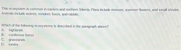 This ecosystem is common in eastern and northern Siberia. Flora include mosses summer flowers, and small shrubs.
Animals include wolves, reindeer foxes, and rabbits.
Which of the following ecosystems is described in the paragraph above?
A. highlands
B. coniferous forest
C. grasslands
D. tundra