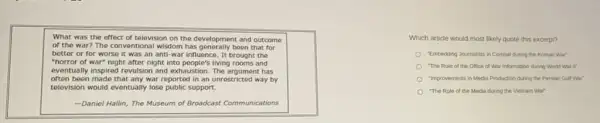 What was the effect of television on the development and outcome
of the war? The conventional wisdom has generally been that for
better or for worse it was an anti -war influence. It brought the
"horror of war" night after night into people's living rooms and
eventually inspired revulsion and exhaustion. The argument has
often been made that any war reported in an unrestricted way by
television would eventually lose public support.
-Daniel Hallin, The Museum of Broadcast Communications
Which article would most likely quote this excerpt?
"Embedding Journalists in Combat during the Korean War
"The Role of the Office of War Information during World War II"
"improvements in Media Production during the Persian Gulf War
"The Role of the Media during the Vietnam War