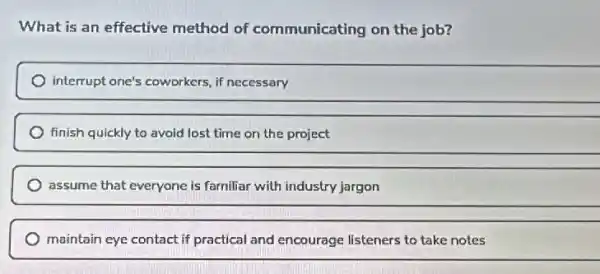 What is an effective method of communicating on the job?
interrupt one's coworkers, if necessary
finish quickly to avoid lost time on the project
assume that everyone is familiar with industry jargon
maintain eye contact if practical and encourage listeners to take notes