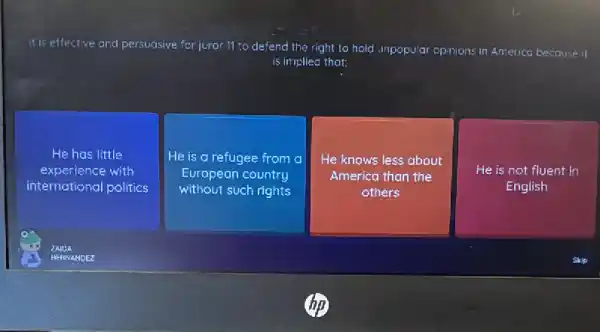 If is effective and persuasive for juror 11 to defend the right to hold unpopular opinions in America because it
is implied that:
He has little
experience with
international politics
He is a refugee from a
European country
without such rights
He knows less about
America than the
others
He is not fluent in
English