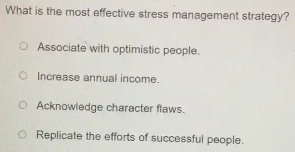 What is the most effective stress management strategy?
Associate with optimistic people.
Increase annual income.
Acknowledge character flaws.
Replicate the efforts of successful people.