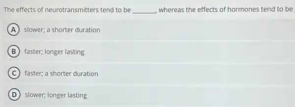 The effects of neurotransmitters tend to be __ whereas the effects of hormones tend to be
A slower; a shorter duration
B faster; longer lasting
C faster; a shorter duration
D slower; longer lasting