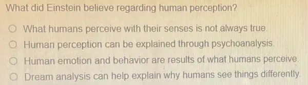 What did Einstein believe regarding human perception?
What humans perceive with their senses is not always true.
Human perception can be explained through psychoanalysis
Human emotion and behavior are results of what humans perceive.
Dream analysis can help explain why humans see things differently