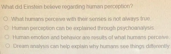 What did Einstein believe regarding human perception?
What humans perceive with their senses is not always true.
Human perception can be explained through psychoanalysis
Human emotion and behavior are results of what humans perceive.
Dream analysis can help explain why humans see things differently.