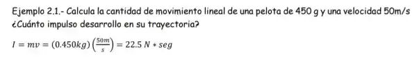 Ejemplo 2.1.- Calcula la cantidad de movimiento lineal de una pelota de 450 gy una velocidad 50m/s
¿Cuánto impulso desarrollo en su trayectoria?
I=mv=(0.450kg)((50m)/(s))=22.5Nast seg