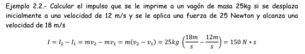 Ejemplo 2.2 - Calcular el impulso que se le imprime a un vagón de masa 25kg si se desplaza
inicialmente a una velocidad de 12m/s y se le aplica una fuerza de 25 Newton y alcanza una
velocidad de 18m/s
I=l_(2)-l_(1)=mv_(2)-mv_(1)=m(v_(2)-v_(1))=25kg((18m)/(s)-(12m)/(s))=150Nast s