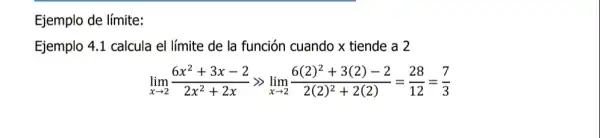 Ejemplo de límite:
Ejemplo 4.1 calcula el límite de la función cuando x tiende a 2
lim _(xarrow 2)(6x^2+3x-2)/(2x^2)+2xgg lim _(xarrow 2)(6(2)^2+3(2)-2)/(2(2)^2)+2(2)=(28)/(12)=(7)/(3)