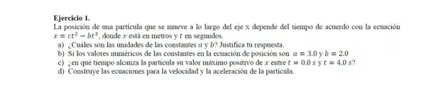 Ejercicio 1.
La posición de una particula que se mueve a lo largo del eje x depende del tiempo de acuerdo con la ecuación
x=ct^2-bt^3 donde x está en metros y t en segundos.
a) ¿Cuáles son las unidades de las constantes a y b? Justifica tu respuesta.
b) Si los valores numéricos de las constantes en la ecuación de posición son a=3.0yb=2.0
c) ¿en qué tiempo alcanza la particula su valor máximo positivo de x entre t=0.0syt=4.0s
d) Construye las ecuaciones para la velocidad y la aceleración de la particula.