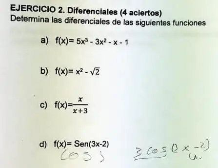 EJERCICIO 2. Diferenciales (4 aciertos)
Determina las diferenciales de las siguientes funciones
a) f(x)=5x^3-3x^2-x-1
b) f(x)=x^2-sqrt (2)
c) f(x)=(x)/(x+3)
d)
f(x)=Sen(3x-2) (cos) 3cos(3x-2)