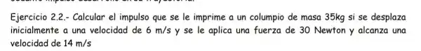 Ejercicio 2.2 - Calcular el impulso que se le imprime a un columpio de masa 35kg si se desplaza
inicialmente a una velocidad de 6m/s y se le aplica una fuerza de 30 Newton y alcanza una
velocidad de 14m/s