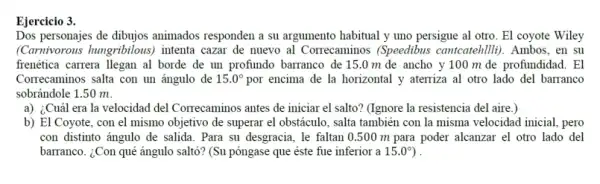 Ejercicio 3.
Dos personajes de dibujos animados responden a su argumento habitual y uno persigue al otro. El coyote Wiley
(Carnivorous hungribilous)intenta cazar de nuevo al Correcaminos (Speedibus cantcatehillii). Ambos, en su
frenética carrera llegan al borde de un profundo barranco de 15.0 m de ancho y 100 m de profundidad . El
Correcaminos salta con un ángulo de 15.0^circ  por encima de la horizontal y aterriza al otro lado del barranco
sobrándole 1.50 m.
a) ¿Cuál era la velocidad del Correcaminos antes de iniciar el salto?(Ignore la resistencia del aire.)
b) El Coyote, con el mismo objetivo de superar el obstáculo, salta también con la misma velocidad inicial, pero
con distinto ángulo de salida. Para su desgracia . le faltan 0.500 m para poder alcanzar el otro lado del
barranco. ¿Con qué ángulo saltó? (Su póngase que éste fue inferior a 15.0^circ  ) .