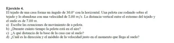 Ejercicio 4.
El tejado de una casa forma un ángulo de 30.0^circ  con la horizontal. Una pelota cae rodando sobre el
tejado y lo abandona con una velocidad de 5.00m/s La distancia vertical entre el extremo del tejado y
el suelo es de 7.00 m.
a) Escribe las ecuaciones de movimiento de a pelota.
b) ¿Durante cuánto tiempo la pelota está en el aire?
c) ¿A qué distancia de la base de la casa cae al suelo?
d) ¿Cuál es la dirección y el módulo de la velocidad justo en el momento que llega al suelo?