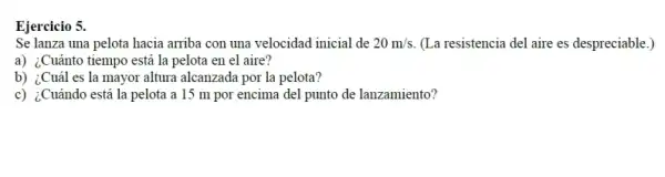 Ejercicio 5.
Se lanza una pelota hacia arriba con una velocidad inicial de 20m/s (La resistencia del aire es despreciable.)
a) ¿Cuánto tiempo está la pelota en el aire?
b) ¿Cuál es la mayor altura alcanzada por la pelota?
c) ¿Cuándo está la pelota a 15 m por encima del punto de lanzamiento?