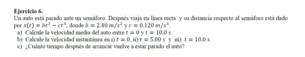 Ejercicio 6.
Un auto está parado ante un semáforo. Después viaja en línea recta y su distancia respecto al semáforo está dado
por x(t)=bt^2-ct^3 donde b=2.40m/s^2 y c=0.120m/s^3
a) Calcule la velocidad media del auto entre t=0yt=10.0s
b) Calcule la velocidad instantánea en i) t=0,ii)t=5.00s y iii) t=10.0s
c) ¿Cuánto tiempo después de arrancar vuelve a estar parado el auto ?