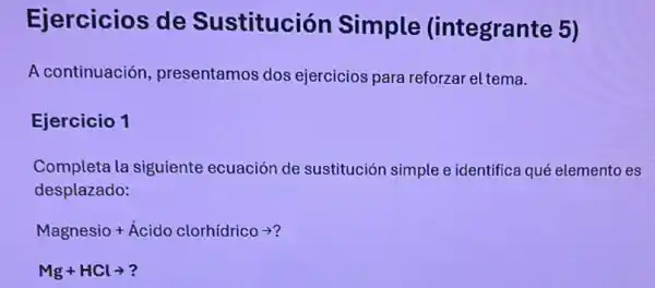 Ejercicios de Sustitución Simple (integrante 5)
A continuación presentamos dos ejercicios para reforzar el tema.
Ejercicio 1
Completa la siguiente ecuación de sustitución simple e identifica qué elemento es
desplazado:
Magnesio+dot (A)cido clorhidricoarrow ?
Mg+HClarrow ?