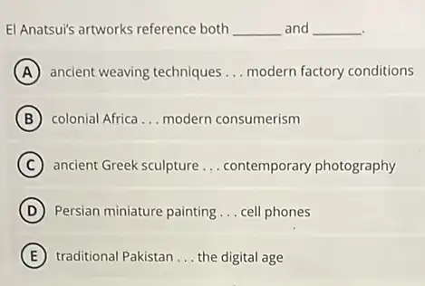 El Anatsui's artworks reference both __ and __
A ancient weaving techniques __ modern factory conditions
B colonial Africa __ modern consumerism
C ancient Greek sculpture __ contemporary photography
D Persian miniature painting __ cell phones
E traditional Pakistan __ the digital age