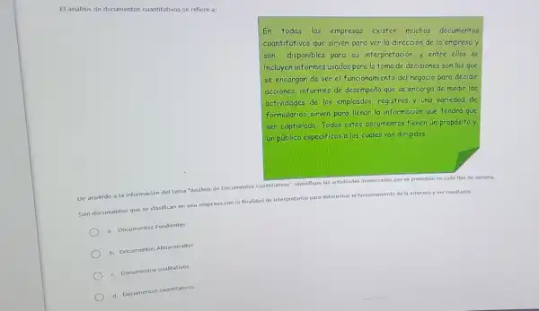 El análisis de documentos cuantitativos se refiere a:
En todas las empresas existen muchos documentos
cuantitativos que sirven para ver la dirección de la empresa y
son disponibles para su interpretación,y entre ellos se
incluyen informes usados para la toma de decisiones son los que
se encargan de ver ell funcionamiento del negocio para decidir
acciones,informes de desempeño que se encarga de medir las
actividades de los empleados,registros y una variedad de
formularios sirven para llenar la información que tendrá que
ser capturada. Todos estos documentos fienen un proposito y
unpúblico especificos a los cuales van dirigidos.
De acuerdo a la información del tema "Analisis de Documentos cuantitativos"identifique las actividades
involucradas que se presentan en cada tipo de sistema.
iento de la empresa y ver resultados.
Son documentos que se clasifican en una empresa con la finalidad de interpretarlos para determinar
el funcionamiento
a. Documentos Pendientes
b. Documentos Almacenados
c. Documentos cualitativos
d. Documentos cuantitativos