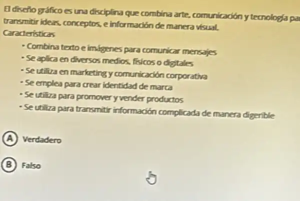 El diseño gráficoes una disciplina que combina arte, comunicadón ytecnologia pa
transmitir ideas, conceptos, e informadión de manera visual.
Caracteristicas
- Combina textoe imágenes para comunicar mensajes
- Se aplica en diversos medios, fisicos o digitales
- Se utiliza en marketing y comunicadón corporativa
- Se emplea para crear identidad de marca
- Se utiliza para promover yvender productos
- Seutiliza para transmitir informadión complicada de manera digerible
A Verdadero
B Falso