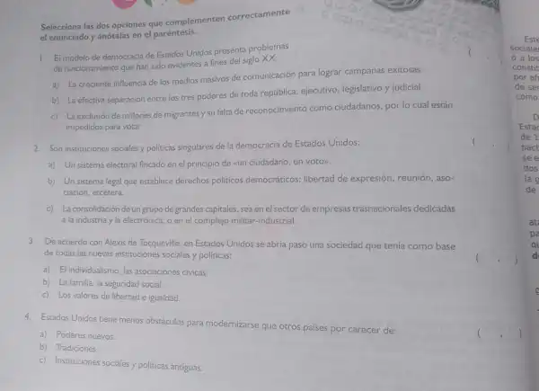 el enunci
1. El modelo de democr acia de Estados Unido s presenta prob lemas
de funcionamientc que han sido evic lentes a fines del sigl xx:
a) La creciente influenci a de los medios mas ivos de cor nunicación pare logral campana exitosas.
b)La efectiva sepa ración entre los tres poderes de toda epública ejecutivo ,legislativ o y iudicial.
c) La excl usión de mill ones de migrantes )su falta de reconocir niento como ciudada nos,por lo cual están
impedidos para votar.
2. Son in stitucione s sociales y políticas singulares de la de mocracia de Estados Unidos:
a) Un sistema electo ral fincado en el p rincipio de cun ciuda dan o, un votor).
b) Un sis tema lega que est ablece derecho s polític os democ ráticos:libertad de ex presiór , reunión aso-
ciación etcétera.
c) La consolida ción de un g upo de gr andes capital es, sea en e sector de en npresa is trasnacionales dedicadas
a la in dustria y la electrónica.o en el co mplejo mi litar-ind ustrial.
3. De acuer do con Al exis de Tocqueville,en Estados Unidos se abría paso una sociedad que ten ía como base
de todas las nuevas ins tituciones sociales y políticas:
a) El individual smo,las asociaci ones cívicas.
b) La familia la seguridad social.
c) Los valores de libertad e igualdad.
4. Estados Unidos tiene menos obstáculos para moderniz arse que
otr pa es por carecer de:
a) Poderes nuevos.
b) 7 radiciones.
c) Institucione s sociales y politic cas antiguas.
Este
sociale
a los
constit
por af
de se
como
D
Esta
de 1
pact
see
dos
lag
de
at
pa
q
d