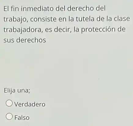 El fin inmediato del derecho del
trabajo, consiste en la tutela de la clase
trabajadora, es decir la protección de
sus derechos
Elija una;
Verdadero
Falso