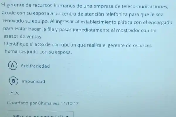 El gerente de recursos humanos de una empresa de telecomunica ciones,
acude con su esposa a un centro de atención telefónica para que le sea
renovado su equipo. Al ingresar al establecimie nto plática con el encargado
para evitar hacer la fila y pasar inmediatamente al mostrador con un
asesor de ventas.
Identifique el acto de corrupción que realiza el gerente de recursos
humanos junto con su esposa.
A Arbitrariedad
B Impunidad B
Guardado por última vez 11:10:17