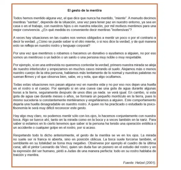 El gesto de la mentira
Todos hemos mentido alguna vez, el que dice que nunca ha mentido, "miente'A menudo decimos
mentiras "santas', depende de la situación una vez para tener paz en nuestro entomo., ya sea en
casa o en el trabajo, con nuestros hijos o en nuestra relación,por mil motivos mentimos para una
mejor convivencia. ¿En qué medida es conveniente decir mentiras "inofensivas"?
A veces hay situaciones en las cuales nos vemos obligados a mentir un poco o por el contrario a
decir la verdad. ¿Cómo se puede saber si el otro miente, o si nos dice la verdad, y de qué manera
esto se refleja en nuestro rostro y lenguaje corporal?
Por una vez que mentimos o robamos o hacemos un donativo o ayudamos a alguien, no por eso
somos un mentiroso o un ladrón o un santo o una persona muy noble o muy respetable.
Por ejemplo, sien una entrevista no queremos contestar la verdad primero nuestra mirada se aleja
de nuestro interlocutor y empezamos en muchos casos mirando el suelo Alejamos más o menos
nuestro cuerpo de la otra persona, hablamos más lentamente de lo normal y nuestras palabras no
suenan firmes y el que observa bien, sabe,ve y nota, que algo ocultamos.
Todas estas situaciones nos pasan alguna vez en nuestra vida y no por eso nos dejan una huella
en el rostro o el cuerpo. Por ejemplo si en una cueva cae una gota de agua durante algunas
horas a la tierra seguramente después de unos dias ya nada se verá igual. En cambio, si esta
gota de agua cae durante meses o años se formará un pequeño monticulo en la tierra , pues lo
mismo sucederia si constantemen te mintiéramos y engañáramos a alguien. Este comportamiento
dejaría una huella desagradable en nuestro rostro. A quien no ha practicado o estudiado la psico-
fisonomía le será muy dificil reconocer este gesto.
Hay algo muy claro no podemos mentir sólo con los ojos, lo hacemos conjuntamente con nuestra
boca. Algo se tuerce ahí, tanto en la mirada como en la boca y a veces también en la nariz . Para
saber si estamos en lo cierto tenemos que saber si la persona ha tenido una operación estética o
un accidente o cualquier golpe en el rostro , por si acaso
Respetando todo lo dicho anteriormente, el gesto de la mentira se ve en los ojos. La mirada
no suele ser ni franca ni abierta, sino en posición oblicua. La boca suele torcerse también, el
semblante en su totalidad se torna muy negativo . Obsérvese por ejemplo el cuadro de la última
cena; alli el pintor Leonardo da Vínci, quien sin duda fue un pionero en el estudio del rostro y en
la expresión del ser humano, pintó a Judas de una manera perfecta:todo en su rostro hablaba de
traición y mentira.
Fuente: Hetzel (2001).