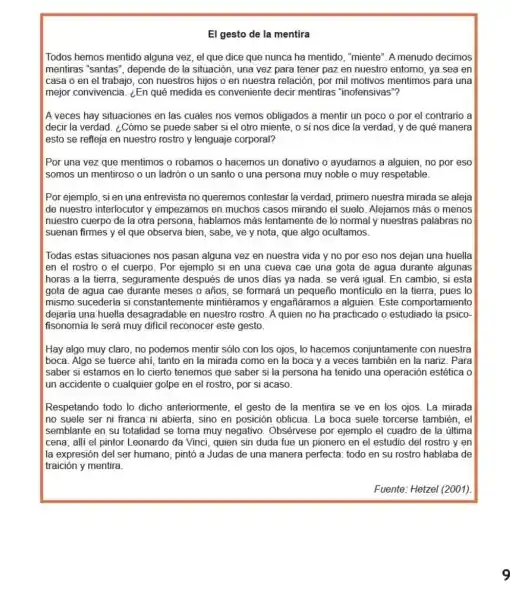 El gesto de la mentira
Todos hemos mentido alguna vez, el que dice que nunca ha mentido, "miente". A menudo decimos
mentiras "santas', depende de la situación , una vez para tener paz en nuestro entomo,ya sea en
casa o en el trabajo, con nuestros hijos o en nuestra relación por mil motivos mentimos para una
mejor convivencia. ¿En qué medida es conveniente decir mentiras "inofensivas"?
A veces hay situaciones en las cuales nos vemos obligados a mentir un poco o por el contrario a
decir la verdad. ¿Cómo se puede saber si el otro miente, o si nos dice la verdad, y de qué manera
esto se refleja en nuestro rostro y lenguaje corporal?
Por una vez que mentimos o robamos o hacemos un donativo o ayudamos a alguien, no por eso
somos un mentiroso o un ladrón o un santo o una persona muy noble o muy respetable.
Por ejemplo, si en una entrevista no queremos contestar la verdad, primero nuestra mirada se aleja
de nuestro interlocutor y empezamos en muchos casos mirando el suelo Alejamos más o menos
nuestro cuerpo de la otra persona, hablamos más lentamente de lo normal y nuestras palabras no
suenan firmes y el que observa bien, sabe,ve y nota, que algo ocultamos.
Todas estas situaciones nos pasan alguna vez en nuestra vida y no por eso nos dejan una huella
en el rostro o el cuerpo. Por ejemplo si en una cueva cae una gota de agua durante algunas
horas a la tierra seguramente después de unos dias ya nada se verá igual. En cambio, si esta
gota de agua cae durante meses o años , se formará un pequeño monticulo en la tierra pues lo
mismo sucederia si constantemente mintiéramos y engañáramos a alguien.Este comportamiento
dejaría una huella desagradable en nuestro rostro. A quien no ha practicado o estudiado la psico-
fisonomia le será muy difícil reconocer este gesto.
Hay algo muy claro no podemos mentir sólo con los ojos, lo hacemos conjuntamente con nuestra
boca. Algo se tuerce ahí, tanto en la mirada como en la boca y a veces también en la nariz . Para
saber si estamos en lo cierto tenemos que saber si la persona ha tenido una operación estética o
un accidente o cualquier golpe en el rostro , por si acaso.
Respetando todo lo dicho anteriormente, el gesto de la mentira se ve en los ojos. La mirada
no suele ser ni franca ni abierta, sino en posición oblicua. La boca suele torcerse también, el
semblante en su totalidad se torna muy negativo Obsérvese por ejemplo el cuadro de la última
cena; alli el pintor Leonardo da Vínci, quien sin duda fue un pionero en el estudio del rostro y en
la expresión del ser humano, pintó a Judas de una manera perfecta todo en su rostro hablaba de
traición y mentira.