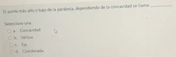 El punto más alto o bajo de la parábola, dependiendo de la concavidad se llama
__
Seleccione una:
a. Concavidad
b. Vértice
c. Eje
d. Coordenada