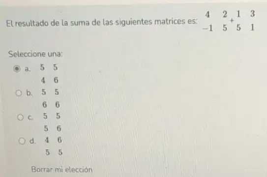 El resultado de la suma de las siguientes matrices es: } 4&2 -1&5 
Seleccione una:
C a. 5 5
46
b. 55
66
C. 55
56
d. 46
55
Borrar mi elección