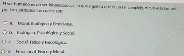 El ser humano es un ser biopsicosocial,lo que significa que es un ser complejo,el cual está formado
por tres atributos los cuales son:
a. Moral, Biológico y Emocional.
b. Biológico,Psicológico y Social.
c. Social, Físico y Psicológico.
d. Emocional,Físico y Moral.