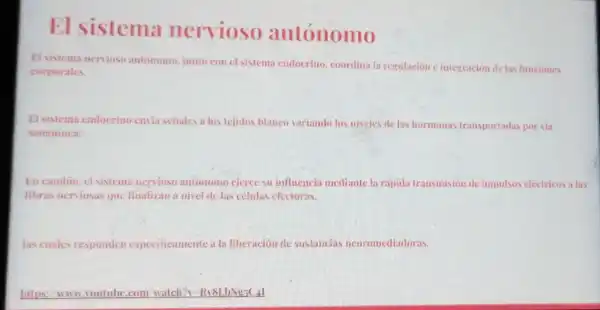 El sistema nervioso autónomo
El sistema nervioso autónomo. junto con cl sistema endocrino coordina la regulación integración de las funciones
corporales.
El sistema endocrino envia señales a los tejidos blanco variando los niveles de las hormonas transportadas por via
sanguinea.
En cambio, cl sistem nervioso autonomo ejerce su influencia mediante la rápida transmision de impulsos electricos a las
fibras nerviosas que finalizan a nivel de las células efectoras.
las cuales responden especificamente a la liberacion de sustancias neuromediadoras.
https: www,voutul be.com/watch?RV8LbNs5C+1