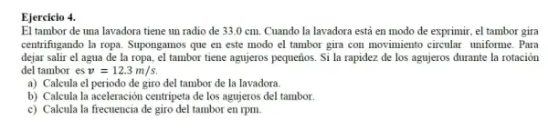 El tambor de una lavadora tiene un radio de 33.0 cm.Cuando la lavadora está en modo de exprimir,el tambor gira
centrifugando la ropa . Supongamos que en este modo el tambor gira con movimiento circular uniforme. Para
dejar salir el agua de la ropa, el tambor tiene agujeros pequeños . Si la rapidez de los agujeros durante la rotación
del tambor es v=12.3m/s
a) Calcula el periodo de giro del tambor de la lavadora.
b) Calcula la aceleración centripeta de los agujeros del tambor.
c) Calcula la frecuencia de giro del tambor en rpm.
